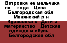 Ветровка на мальчика на 2-3года › Цена ­ 800 - Белгородская обл., Ивнянский р-н, Курасовка с. Дети и материнство » Детская одежда и обувь   . Белгородская обл.